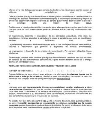 influyen en la vida de las personas; por ejemplo, los tractores, las máquinas de escribir o coser, el
telégrafo, las computadoras, entre otros.
Debe subrayarse que algunos desarrollos de la tecnología han permitido que la ciencia avance. La
tecnología ha aportado instrumentos como el telescopio y el microscopio que facilitan y mejoran el
proceso de observación propio de la ciencia. Es por ello que podemos decir que entre la ciencia y
la tecnología existe una relación de mutuo apoyo.
Posiblemente la investigación científica nos resulte ajena a la mayoría de nosotros, pero lo cierto es
que gran parte del conocimiento que se genera en ella tiene aplicaciones muy familiares comunes,
como:
El mejoramiento, desarrollo y organización de las actividades productivas, entre ellas: las
explotaciones mineras, acuícolas, la agricultura, la pesca, la ganadería. Así como las industrias de
tractores y fertilizantes, entre otras.
La prevención y tratamiento de las enfermedades. Para lo cual son imprescindibles medicamentos,
vacunas e instrumentos que permiten el diagnóstico de muchas enfermedades.
La organización y desarrollo de los medios de comunicación. Por ejemplo: telégrafos, líneas
telefónicas y satélites, entre otros.
Sin embargo, conviene tener presente que algunos descubrimientos científicos han sido utilizados
en beneficio de toda la humanidad, pero otros no, y para muestra tenemos el uso de la energía
atómica en actividades bélicas.
ADAPTACIÓN Y EVOLUCIÓN: NUTRICIÓN, REPRODUCCIÓN Y RELACIÓN CON EL MEDIO
¿Qué son los seres vivos?
Cuando hablamos de seres vivos o seres vivientes nos referimos a las diversas formas que la
vida asume a lo largo de su historia, desde los seres más simples y microscópicos hasta las
formas de vida compleja entre las que figuran los propios seres humanos.
×
Los seres vivos son tremendamente diversos en complejidad, tamaño, inteligencia y otras
características diferenciadoras, que les permiten adaptarse a diversos entornos y competir con
otros seres vivos por el acceso a los recursos necesarios para continuar viviendo y reproducir su
especie, transmitiéndole a su descendencia esas características, anatómicas o de conducta. En
esto consisten la adaptación y la evolución de las especies.
No se sabe muy bien cómo se originó la vida, y esto es materia de debate, dado que los cuerpos de
los seres vivos están compuestos de exactamente los mismos elementos que la materia
inanimada, aunque dispuesta de modos enteramente distintos. De hecho, en el cuerpo de los seres
vivos es posible hallar diversas dosis de metales y elementos inorgánicos.
 