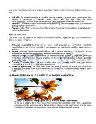 Los seres vivientes cumplen a lo largo de sus ciclos vitales con tres funciones vitales mínimas, que
son:
 Nutrición. La nutrición consiste en la obtención de materia y energía para mantenerse vivo,
reparar el organismo y hacerlo crecer. Según ello hay dos tipos de seres
vivos: autótrofos (fabrican su propio alimento) y heterótrofos (se alimentan del entorno).
 Relación. Los seres vivos se relacionan con el entorno y con otros seres vivos, pudiendo huir
de los peligros y alimentarse.
 Reproducción. Una vez alcanzado cierto bienestar, los seres vivos proceden a reproducirse y
perpetuar la especie.
Tipos de seres vivos
Los seres vivos se clasifican en base a un sistema de reinos, agrupados por sus características
comunes. Estos reinos son:
 Animales (Animalia). Se trata de los seres vivos provistos de movimiento voluntario,
heterótrofos en su enorme mayoría, y que pueden ser mamíferos, reptiles, aves, peces o
anfibios.
 Vegetal (Plantae). Seres vivientes no móviles, por lo general autótrofos y que llevan a cabo su
alimentación mediante la fotosíntesis, aprovechando la luz solar y el agua.
 Hongos (Fungi). Pueden considerarse un intermedio entre plantas y vegetales, pues son
inmóviles y se alimentan de materia orgánica en descomposición, llegando incluso a parasitar
otros seres vivos.
 Protista (Proctista). Seres vivos monocelulares de muy variada índole, que son formas
primitivas de la vida. Esto incluye algas y protozoos.
 Bacterias (bacteriae). Los seres vivos más pequeños y simples de todos, que habitan en
el ambiente y muchos de los cuales llevan una vida infecciosa, dentro del cuerpo de otros seres
vivos
LA TRANSFORMACIÓN DE LA ENERGÍA EN LA CADENA ALIMENTARIA
¿Cuál es la fuente de energía para casi la mayoría de los ecosistemas?
 El sol es el soporte de la mayoría de los ecosistemas presentes en la Tierra. Las plantas
producen energía química a partir de los factores abióticos, los que incluyen energía solar.
La energía creada por los productores pasa a través de la cadena alimentaria.
 