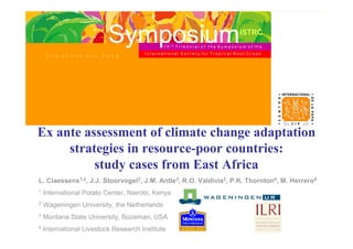 Symposium       15t   h
                                                                               ISTRC
                                                       TrIennIal of the SymposIum of the
                                      InternatIonal SocIety for TropIcal Root Crops
    2 – 6 N o v e m b e r, 2 0 0 9




Ex ante assessment of climate change adaptation
     strategies in resource-poor countries:
          study cases from East Africa
L. Claessens1,2, J.J. Stoorvogel2, J.M. Antle3, R.O. Valdivia3, P.K. Thornton4, M. Herrero4
1   International Potato Center, Nairobi, Kenya
2   Wageningen University, the Netherlands
3   Montana State University, Bozeman, USA
4   International Livestock Research Institute
 