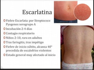 Escarlatina 
0 Fiebre Escarlata: por Streptococo 
Pyogenes serogrupo A 
0 Incubación 2-4 días 
0 Contagio respiratorio 
0 Niños 2-10, rara en adultos 
0 Tras faringitis, tras impétigo 
0 Fiebre de inicio súbito, alcanza 40° 
precedida de escalofríos violentos 
0 Estado general muy afectado al inicio 
 