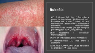 Rubeóla
oCC: Pródromo 1-2 días ( febrículas +
puntos de forscheimer ( PB hiperémicos)) .
Exantema MP 3 días ( puede ser más
conﬂuente DD Escarlatina) + Adenopatías
occipitales, retroauriculares,
laterocervicales. Puede (+) por faringitis,
poliartralgias ( 60 %), conjuntivitis.
oLab: leucopenia + linfocitosis+
trombocitopenia.
oGrave en embarazada. Existe reinfección.
o> transmisibilidad 2-3 días previo a
exantema.
oAño 2005 y 2007/2008. Grupo de varones
no protegidos à 4000 casos.
 