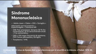 Síndrome
Mononucleósico
– Adulto Joven + Fiebre + CEG + Faringitis +
Adenopatia cervical posterior +
Esplenomegalia. + Exantema MP.
- VEB: Post ampi/amoxi. Seroprev 50 % Est
Universitarios. 20 % seroconversión anual.
> Frec asintomático.
◦ CMV y VIH mayor frecuencia de exantema.
CMV menos adenopatias y faringitis.
◦ Toxoplasma / VH6.
Andiman WA. El virus de Epstein-Barr y las infecciones por el virus EB en la infancia. J Pediatr 1979; 95:
171.
 