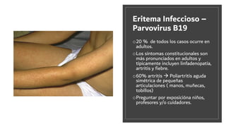Eritema Infeccioso –
Parvovirus B19
o20 % de todos los casos ocurre en
adultos.
oLos síntomas constitucionales son
más pronunciados en adultos y
típicamente incluyen linfadenopatía,
artritis y ﬁebre.
o60% artritis à Poliartritis aguda
simétrica de pequeñas
articulaciones ( manos, muñecas,
tobillos)
oPreguntar por exposicióna niños,
profesores y/o cuidadores.
 
