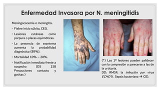 Enfermedad Invasora por N. meningitidis
Meningococemia o meningitis.
◦ Fiebre inicio súbito, CEG.
◦ Lesiones cutáneas como
púrpura o placas equimóticas.
◦ La presencia de exantema
aumenta la probabilidad
diagnóstica (89%).
◦ Mortalidad 10% – 20%.
◦ Notiﬁcación inmediata frente a
sospecha (DS 158
Precauciones contacto y
gotitas )
(*) Las 1º lesiones pueden palidecer
con la compresión o parecerse a las de
la urticaria.
DD: RMSF; la infección por virus
ECHO 9, Sepsis bacteriana à CID.
 