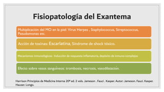 Fisiopatología del Exantema
Multiplicación del MO en la piel: Virus Herpes , Staphylococcus, Streptococcus,
Pseudomonas etc.
Acción de toxinas: Escarlatina, Síndrome de shock tóxico.
Mecanismos inmunológicos: Inducción de respuesta inﬂamatoria, depósito de inmuno-complejos
Efecto sobre vasos sanguíneos: trombosis, necrosis, vasodilatación.
Harrison Principios de Medicina Interna 20ª ed. 2 vols. Jameson . Fauci . Kasper. Autor: Jameson. Fauci. Kasper.
Hauser. Longo.
 