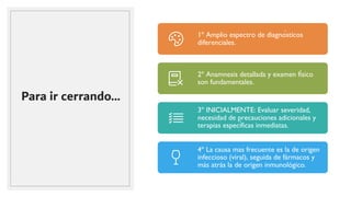 Para ir cerrando…
1º Amplio espectro de diagnósticos
diferenciales.
2º Anamnesis detallada y examen físico
son fundamentales.
3º INICIALMENTE: Evaluar severidad,
necesidad de precauciones adicionales y
terapias específicas inmediatas.
4º La causa mas frecuente es la de origen
infeccioso (viral), seguida de fármacos y
más atrás la de origen inmunológico.
 