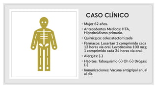 CASO CLÍNICO
◦ Mujer 62 años.
◦ Antecedentes Médicos: HTA,
Hipotiroidismo primario.
◦ Quirúrgico: colecistectomizada
◦ Fármacos: Losartan 1 comprimido cada
12 horas vía oral. Levotiroxina 100 mcg
1 comprimido cada 24 horas vía oral.
◦ Alergias: (-)
◦ Hábitos: Tabaquismo (-) Oh (-) Drogas:
(-)
◦ Inmunizaciones: Vacuna antigripal anual
al día.
 