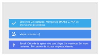Screening Ginecológico: Mamografìa BIRADS 2. PAP sin
alteraciones patológicas.
Viajes recientes: (-)
Social: Oriunda de aysen, vive con 2 hijas. Sin mascotas. Sin viajes
recientes. Sin cosumo de lacteos no pasteurizados.
 