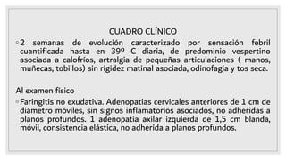 CUADRO CLÍNICO
◦2 semanas de evolución caracterizado por sensación febril
cuantiﬁcada hasta en 39º C diaria, de predominio vespertino
asociada a calofríos, artralgia de pequeñas articulaciones ( manos,
muñecas, tobillos) sin rigidez matinal asociada, odinofagia y tos seca.
Al examen físico
◦Faringitis no exudativa. Adenopatias cervicales anteriores de 1 cm de
diámetro móviles, sin signos inﬂamatorios asociados, no adheridas a
planos profundos. 1 adenopatia axilar izquierda de 1,5 cm blanda,
móvil, consistencia elástica, no adherida a planos profundos.
 