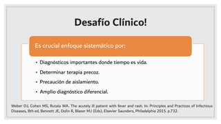 Desafío Clínico!
• Diagnósticos importantes donde tiempo es vida.
• Determinar terapia precoz.
• Precaución de aislamiento.
• Amplio diagnóstico diferencial.
Es crucial enfoque sistemático por:
Weber DJ, Cohen MS, Rutala WA. The acutely ill patient with fever and rash. In: Principles and Practices of Infectious
Diseases, 8th ed, Bennett JE, Dolin R, Blaser MJ (Eds), Elsevier Saunders, Philadelphia 2015. p.732.
 
