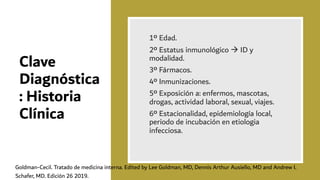 Clave
Diagnóstica
: Historia
Clínica
1º Edad.
2º Estatus inmunológico à ID y
modalidad.
3º Fármacos.
4º Inmunizaciones.
5º Exposición a: enfermos, mascotas,
drogas, actividad laboral, sexual, viajes.
6º Estacionalidad, epidemiología local,
periodo de incubación en etiologia
infecciosa.
Goldman-Cecil. Tratado de medicina interna. Edited by Lee Goldman, MD, Dennis Arthur Ausiello, MD and Andrew I.
Schafer, MD. Edición 26 2019.
 