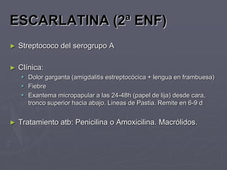 ESCARLATINA (2ª ENF)
►   Streptococo del serogrupo A

►   Clínica:
     Dolor garganta (amigdalitis estreptocócica + lengua en frambuesa)
     Fiebre
     Exantema micropapular a las 24-48h (papel de lija) desde cara,
      tronco superior hacia abajo. Lineas de Pastia. Remite en 6-9 d


►   Tratamiento atb: Penicilina o Amoxicilina. Macrólidos.
 