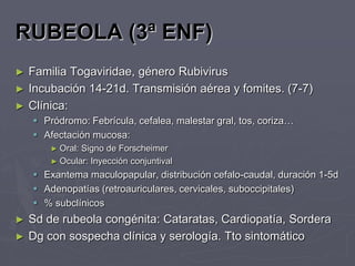 RUBEOLA (3ª ENF)
►   Familia Togaviridae, género Rubivirus
►   Incubación 14-21d. Transmisión aérea y fomites. (7-7)
►   Clínica:
     Pródromo: Febrícula, cefalea, malestar gral, tos, coriza…
     Afectación mucosa:
        ► Oral:Signo de Forscheimer
        ► Ocular: Inyección conjuntival
     Exantema maculopapular, distribución cefalo-caudal, duración 1-5d
     Adenopatías (retroauriculares, cervicales, suboccipitales)
     % subclínicos
►   Sd de rubeola congénita: Cataratas, Cardiopatía, Sordera
►   Dg con sospecha clínica y serología. Tto sintomático
 