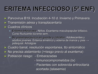 ERITEMA INFECCIOSO (5ª ENF)
► Parvovirus B19. Incubación 4-10 d. Invierno y Primavera.
► Transmisión aérea y transplacentaria
► Cuadros clínicos
     Eritema Infeccioso. Niños. Exantema maculopapular bifásico.
      Curso fluctuante durante sem.
     Sd papulopurpúrico en guante y calcetín. Adolescentes y
      adultos jovenes. Eritema simétrico y edema de manos y pies →
      petequial. Artralgias
►   Cuadro banal, resolución espontanea, tto sintomático
►   No precisa aislamiento (>riesgo previo al exantema)
►   Población riesgo: - Embarazadas
                      - Inmunocomprometidos (tx)
                      - Pacientes con sobrevida eritrocitaria
                        acortada (talasemia)
 