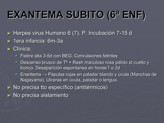 EXANTEMA SUBITO (6ª ENF)
►   Herpes virus Humano 6 (7). P. Incubación 7-15 d
►   1era infancia: 6m-3a
►   Clínica:
     Fiebre alta 3-5d con BEG. Convulsiones febriles
     Descenso brusco de Tª + Rash maculoso rosa pálido st cuello y
      tronco. Desaparición espontanea en horas/1 o 2d
     Enantema → Pápulas rojas en paladar blando y úvula (Manchas de
      Nagayama). Ulceras en úvula, paladar o lengua.
►   No precisa tto específico (antitérmicos)
►   No precisa aislamiento
 