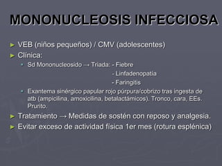 MONONUCLEOSIS INFECCIOSA
►   VEB (niños pequeños) / CMV (adolescentes)
►   Clínica:
     Sd Mononucleosido → Triada: - Fiebre
                                      - Linfadenopatía
                                      - Faringitis
     Exantema sinérgico papular rojo púrpura/cobrizo tras ingesta de
      atb (ampicilina, amoxicilina, betalactámicos). Tronco, cara, EEs.
      Prurito.
►   Tratamiento → Medidas de sostén con reposo y analgesia.
►   Evitar exceso de actividad física 1er mes (rotura esplénica)
 