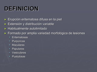 DEFINICION
► Erupción eritematosa difusa en la piel
► Extensión y distribución variable
► Habitualmente autolimitado
► Formado por amplia variedad morfológica de lesiones
       Eritematosas
       Purpúricas
       Maculares
       Papulares
       Vesiculares
       Pustulosas
 