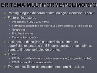 ERITEMA MULTIFORME/POLIMORFO
►   Patológía aguda de carácter inmunológico (reacción HiperS)
►   Factores inductores
       Infecciones: >90%. VHS + frec
       Fármacos: Sulfamidas, Penicilina. 2-3 sem posterior al inicio del tto
       Neoplasias
       Enf. Autoinmunes
       Factores Hormonales
►   Lesiones en diana (iris) características, simétricas,
    superficies extensoras de EE, cara, cuello, tronco, palmas,
    plantas. Grados variables de prurito.
►   Tipos:
     EM Mayor → Erosiones/ampollas en mucosas (oral,genital,ocular)
     EM Minor → Mucosas respetadas
►   Tratamiento: Evitar desencadenantes, antiH1 oral, cc
 