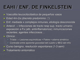 EAHI / ENF. DE FINKELSTEIN
►   Vasculitis leucocitoclástica de pequeños vasos
►   Edad 4m-2a (discreto predominio ♂)
►   Enf. mediada x complejos inmunes, etiología desconocida
►   Antecd → Infecciones de tracto resp sup, tracto urinario;
    exposición a Fs (atb, antiinflamatorios); inmunizaciones
    recientes; agentes infecciosos…
►   Clínica:
     Tríada → Lesiones equimóticas + Fiebre + edema simétrico
     Contraste entre aparente gravedad del cuadro y BEG del niño
►   Curso benigno, resolución espontanea (1-3 sem)
►   Tratamiento sintomático
 