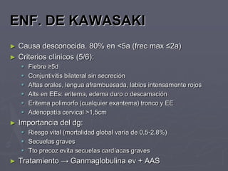 ENF. DE KAWASAKI
►   Causa desconocida. 80% en <5a (frec max ≤2a)
►   Criterios clínicos (5/6):
       Fiebre ≥5d
       Conjuntivitis bilateral sin secreción
       Aftas orales, lengua aframbuesada, labios intensamente rojos
       Alts en EEs: eritema, edema duro o descamación
       Eritema polimorfo (cualquier exantema) tronco y EE
       Adenopatía cervical >1,5cm
►   Importancia del dg:
     Riesgo vital (mortalidad global varía de 0,5-2,8%)
     Secuelas graves
     Tto precoz evita secuelas cardíacas graves
►   Tratamiento → Ganmaglobulina ev + AAS
 