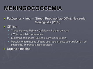 MENINGOCOCCEMIA
►   Patógenos + frec → Strept. Pneumoniae(50%), Neisseria
                      Meningitidis (25%)
►   Clínica:
       Tríada clásica: Fiebre + Cefalea + Rigidez de nuca
       >75% ↓ nivel de consciencia
       Síntomas comunes: Nauseas, vómitos, fotofobia
       Máculas eritematosas difusas que rapidamente se transforman en
        petequias, en tronco y EEs pélvicas
►   Urgencia médica
 
