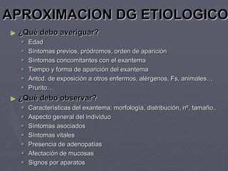 APROXIMACION DG ETIOLOGICO
►   ¿Qué debo averiguar?
       Edad
       Síntomas previos, pródromos, orden de aparición
       Síntomas concomitantes con el exantema
       Tiempo y forma de aparición del exantema
       Antcd. de exposición a otros enfermos, alérgenos, Fs, animales…
       Prurito…
►   ¿Qué debo observar?
       Características del exantema: morfología, distribución, nº, tamaño..
       Aspecto general del individuo
       Síntomas asociados
       Síntomas vitales
       Presencia de adenopatías
       Afectación de mucosas
       Signos por aparatos
 