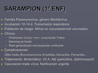 SARAMPION (1ª ENF)
► Familia Paramyxovirus, género Morbilivirus
► Incubación 10-14 d. Transmisión respiratoria
► Población de riesgo: Niños no vacunados/mal vacunados
► Clínica:
      Pródromos: Coriza + tos + conjuntivitis. Fiebre
      Manchas de Koplik
      Rash generalizado maculopapular confluente
► Complicaciones:
    Otitis media, Bronconeumonía, Encefalitis, Miocarditis, Pericarditis…
►   Tratamiento: Sintomático. Vit A, Atb (penicilina, clotrimoxazol)
►   Vacunación triple vírica. Notificación urgente
 