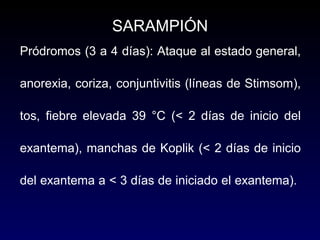 Pródromos (3 a 4 días): Ataque al estado general,
anorexia, coriza, conjuntivitis (líneas de Stimsom),
tos, fiebre elevada 39 °C (< 2 días de inicio del
exantema), manchas de Koplik (< 2 días de inicio
del exantema a < 3 días de iniciado el exantema).
SARAMPIÓN
 