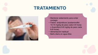 TRATAMIENTO
• Mantener aislamiento para evitar
contagio
• Fiebre: antipiréticos (acetaminofén
10-15 mg/kg de peso cada 4-6 horas
o ibuprofeno 6-8 mg/kg de peso cada
6-8 horas)
• Alimentación habitual
• Baño diario en agua tibia
 