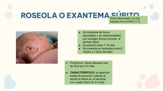 ROSEOLA O EXANTEMA SÚBITO
Está relacionado con los
herpes virus (VHS 6 Y 7)
● Se transmite de forma
esporádica y sin estacionalidad,
por contagio directo durante el
periodo febril.
● Incubación entre 7-15 días
● Se presenta en lactantes entre 6
meses y 2 años de edad
● Prodromos: fiebre elevada mas
de 38,5 por 2-4 días
● CARACTERÍSTICO: la aparición
súbita de erupción cutánea al
remitir la fiebre en un lactante
con cuadro febril de 3-4 días
 