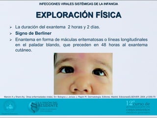 INFECCIONES VIRALES SISTÉMICAS DE LA INFANCIA



                               EXPLORACIÓN FÍSICA
          La duración del exantema 2 horas y 2 días.
          Signo de Berliner
          Enantema en forma de máculas eritematosas o líneas longitudinales
           en el paladar blando, que preceden en 48 horas al exantema
           cutáneo.




Marcini A y Shani-Aiy. Otras enfermedades virales. En: Bologna J, Jorizzo J, Rapini R. Dermatología. Editores. Madrid. EdicionesELSEIVER; 2004, p1255-70
 