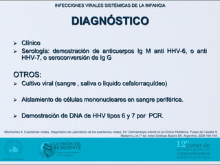 INFECCIONES VIRALES SISTÉMICAS DE LA INFANCIA



                                                DIAGNÓSTICO
           Clínico
           Serología: demostración de anticuerpos Ig M anti HHV-6, o anti
            HHV-7, o seroconversión de Ig G

      OTROS:
           Cultivo viral (sangre , saliva o liquido cefalorraquídeo)

           Aislamiento de células mononucleares en sangre periférica.

           Demostración de DNA de HHV tipos 6 y 7 por PCR.

Mistchenko A. Exantemas virales. Diagnóstico de Laboratorio de los exantemas virales. En: Dermatología infantil en la Clínica Pediátrica. Pueyo de Casabe S,
                                                                                    Massimo J A.1º ed. Artes Gráficas Buschi SA. Argentina, 2009:160-164.
 