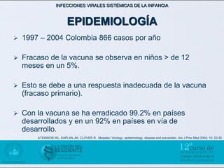 INFECCIONES VIRALES SISTÉMICAS DE LA INFANCIA



                          EPIDEMIOLOGÍA
   1997 – 2004 Colombia 866 casos por año

   Fracaso de la vacuna se observa en niños > de 12
    meses en un 5%.

   Esto se debe a una respuesta inadecuada de la vacuna
    (fracaso primario).

   Con la vacuna se ha erradicado 99.2% en países
    desarrollados y en un 92% en países en vía de
    desarrollo.
        ATKINSON WL, KAPLAN JM, CLOVER R, Measles: Virology, epidemiology, disease and prevention. Am J Prev Med 2004; 10: 22-30
 