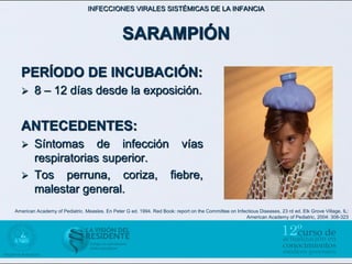 INFECCIONES VIRALES SISTÉMICAS DE LA INFANCIA



                                                SARAMPIÓN

  PERÍODO DE INCUBACIÓN:
       8 – 12 días desde la exposición.


  ANTECEDENTES:
       Síntomas de infección vías
        respiratorias superior.
       Tos perruna, coriza, fiebre,
        malestar general.
American Academy of Pediatric. Measles. En Peter G ed. 1994. Red Book: report on the Committee on Infectious Diseases, 23 rd ed. Elk Grove Village, IL:
                                                                                                      American Academy of Pediatric, 2004: 308-323
 