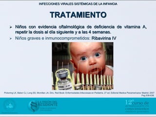 INFECCIONES VIRALES SISTÉMICAS DE LA INFANCIA



                                             TRATAMIENTO
          Niños con evidencia oftalmológica de deficiencia de vitamina A,
           repetir la dosis al día siguiente y a las 4 semanas.
          Niños graves e inmunocomprometidos: Ribavirina IV




Pickering LK, Baker CJ, Long SS, Mcmillan JA, Dirs. Red Book: Enfermedades Infecciosas en Pediatría. 27 ed. Editorial Medica Panamericana: Madrid; 2007
                                                                                                                                          Pag 636-638.
 