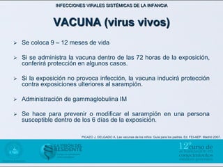 INFECCIONES VIRALES SISTÉMICAS DE LA INFANCIA



               VACUNA (virus vivos)
   Se coloca 9 – 12 meses de vida

   Si se administra la vacuna dentro de las 72 horas de la exposición,
    conferirá protección en algunos casos.

   Si la exposición no provoca infección, la vacuna inducirá protección
    contra exposiciones ulteriores al sarampión.

   Administración de gammaglobulina IM

   Se hace para prevenir o modificar el sarampión en una persona
    susceptible dentro de los 6 días de la exposición.

                          PICAZO J, DELGADO A, Las vacunas de los niños: Guía para los padres. Ed. FEI-AEP. Madrid 2007.
 