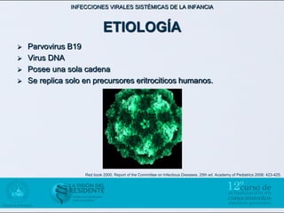 INFECCIONES VIRALES SISTÉMICAS DE LA INFANCIA



                             ETIOLOGÍA
   Parvovirus B19
   Virus DNA
   Posee una sola cadena
   Se replica solo en precursores eritrociticos humanos.




                    Red book 2000. Report of the Committee on Infectious Diseases. 25th ed. Academy of Pediatrics 2006: 423-425.
 