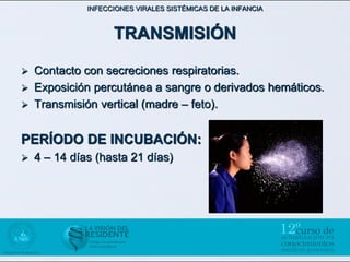 INFECCIONES VIRALES SISTÉMICAS DE LA INFANCIA



                    TRANSMISIÓN

   Contacto con secreciones respiratorias.
   Exposición percutánea a sangre o derivados hemáticos.
   Transmisión vertical (madre – feto).


PERÍODO DE INCUBACIÓN:
   4 – 14 días (hasta 21 días)
 