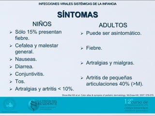 INFECCIONES VIRALES SISTÉMICAS DE LA INFANCIA



                       SÍNTOMAS
          NIÑOS                                                ADULTOS
 Sólo 15% presentan                             Puede ser asintomático.
  fiebre.
 Cefalea y malestar
                                                 Fiebre.
  general.
 Nauseas.
                                                 Artralgias y mialgras.
 Diarrea.
 Conjuntivitis.
                                                 Artritis de pequeñas
 Tos.
                                                  articulaciones 40% (>M).
 Artralgias y artritis < 10%.
                          Show-Mei KK et al. Color atlas & synopsis of pediatric dermatology. McGraw-Hill; 2007: 578-579
 