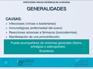 INFECCIONES VIRALES SISTÉMICAS DE LA INFANCIA



                GENERALIDADES

CAUSAS:
   Infecciosas (víricas o bacterianas)
   Inmunológicas (enfermedad del suero)
   Reacciones adversas a fármacos (toxicodermias).
   Manifestación de una primoinfección.
     Puede acompañarse de síntomas generales (fiebre,
                artralgias o adenopatías).
                       Enantema
 