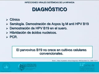 INFECCIONES VIRALES SISTÉMICAS DE LA INFANCIA



                   DIAGNÓSTICO
   Clínico
   Serología. Demostración de Acpos Ig M anti HPV B19
   Demostración de HPV B19 en el suero.
   Hibridación de ácidos nucleicos.
   PCR.


        El parvovirus B19 no crece en cultivos celulares
                        convencionales.

                                     Shah L. Atlas of pediatric clinical diagnosis. WB Saunders Co.; 2008: 70-71.
 