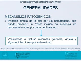 INFECCIONES VIRALES SISTÉMICAS DE LA INFANCIA



                                         GENERALIDADES

      MECANISMOS PATOGÉNICOS:
           Invasión directa de la piel por vía hematógena, que
            puede producir un “rash” incluso en ausencia de
            respuesta inmune por parte del huésped.



            Vesiculosas o incluso ulcerosas (varicela, viruela y
            algunas infecciones por enterovirus).

Bologna R, Bosanova MT. Enfermedades exantemáticas. En: Dermatología Neonatal y Pediátrica. Larralde de Luna M. 1ºed. Edimed. Buenos Aires, 2005:213-
                                                                                                                                                 216.
 