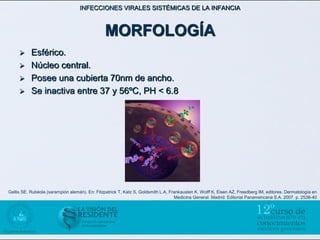 INFECCIONES VIRALES SISTÉMICAS DE LA INFANCIA



                                                MORFOLOGÍA
          Esférico.
          Núcleo central.
          Posee una cubierta 70nm de ancho.
          Se inactiva entre 37 y 56ºC, PH < 6.8




Gellis SE. Rubéola (sarampión alemán). En: Fitzpatrick T, Katz S, Goldsmith L.A, Frankausten K, Wolff K, Eisen AZ, Freedberg IM, editores. Dermatología en
                                                                                   Medicina General. Madrid: Editorial Panamericana S.A. 2007. p. 2538-40
 