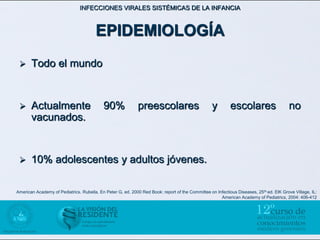 INFECCIONES VIRALES SISTÉMICAS DE LA INFANCIA



                                        EPIDEMIOLOGÍA
      Todo el mundo


      Actualmente                          90%              preescolares                         y         escolares                    no
       vacunados.


      10% adolescentes y adultos jóvenes.

American Academy of Pediatrics. Rubella. En Peter G, ed. 2000 Red Book: report of the Committee on Infectious Diseases, 25 th ed. ElK Grove Village, IL:
                                                                                                     American Academy of Pediatrics, 2004: 406-412
 