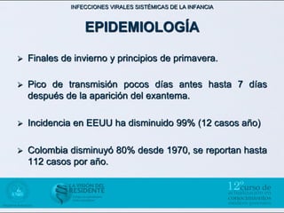 INFECCIONES VIRALES SISTÉMICAS DE LA INFANCIA



                  EPIDEMIOLOGÍA

   Finales de invierno y principios de primavera.

   Pico de transmisión pocos días antes hasta 7 días
    después de la aparición del exantema.

   Incidencia en EEUU ha disminuido 99% (12 casos año)

   Colombia disminuyó 80% desde 1970, se reportan hasta
    112 casos por año.
 