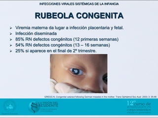 INFECCIONES VIRALES SISTÉMICAS DE LA INFANCIA



              RUBEOLA CONGENITA
   Viremia materna da lugar a infección placentaria y fetal.
   Infección diseminada
   85% RN defectos congénitos (12 primeras semanas)
   54% RN defectos congénitos (13 – 16 semanas)
   25% si aparece en el final de 2º trimestre.




                   GREGG N, Congenital cataract following German measles in the mother. Trans Ophtalmol Soc Aust 2003; 3: 35-46
 
