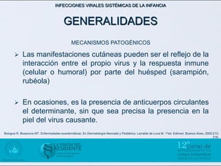 INFECCIONES VIRALES SISTÉMICAS DE LA INFANCIA



                                        GENERALIDADES
                                              MECANISMOS PATOGÉNICOS

           Las manifestaciones cutáneas pueden ser el reflejo de la
            interacción entre el propio virus y la respuesta inmune
            (celular o humoral) por parte del huésped (sarampión,
            rubéola)

           En ocasiones, es la presencia de anticuerpos circulantes
            el determinante, sin que sea precisa la presencia en la
            piel del virus causante.
Bologna R, Bosanova MT. Enfermedades exantemáticas. En Dermatología Neonatal y Pediátrica. Larralde de Luna M. 1ºed. Edimed. Buenos Aires, 2005:213-
                                                                                                                                                216.
 