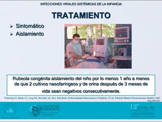 INFECCIONES VIRALES SISTÉMICAS DE LA INFANCIA



                                             TRATAMIENTO
      Sintomático
      Aislamiento




                                                                  

        Rubeola congénita aislamiento del niño por lo menos 1 año a menos
         de que 2 cultivos nasofaríngeos y de orina después de 3 meses de
                                    vida sean negativos consecutivamente.
Pickering LK, Baker CJ, Long SS, Mcmillan JA, Dirs. Red Book: Enfermedades Infecciosas en Pediatría. 27 ed. Editorial Medica Panamericana: Madrid; 2007
                                                                                                                                           Pag 640-641
 