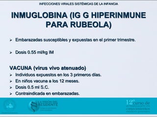INFECCIONES VIRALES SISTÉMICAS DE LA INFANCIA



INMUGLOBINA (IG G HIPERINMUNE
       PARA RUBEOLA)
   Embarazadas susceptibles y expuestas en el primer trimestre.

   Dosis 0.55 ml/kg IM


VACUNA (virus vivo atenuado)
   Individuos expuestos en los 3 primeros días.
   En niños vacuna a los 12 meses.
   Dosis 0.5 ml S.C.
   Contraindicada en embarazadas.
 