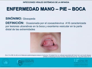 INFECCIONES VIRALES SISTÉMICAS DE LA INFANCIA



  ENFERMEDAD MANO – PIE – BOCA
SINÓNIMO: Glosopeda
DEFINICIÓN: Ocasionada por el coxsackievirus A16 caracterizada
por lesiones ulcerativas en la boca y exantema vesicular en la parte
distal de las extremidades




Zhu Z, Xu WB, Xu AQ, et al. Molecular epidemiological analysis of echovirus 19 isolated from an outbreak associated with hand, foot, and mouth disease
                                                                   (HFMD) in Shandong Province of China. Biomed Environ Sci . Aug 2007;20(4):321-8.
 